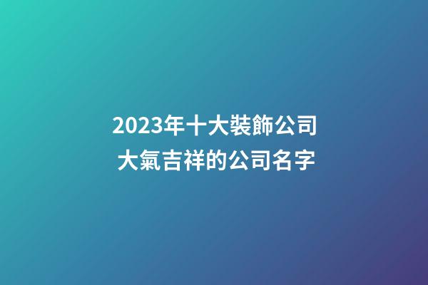 2023年十大裝飾公司 大氣吉祥的公司名字